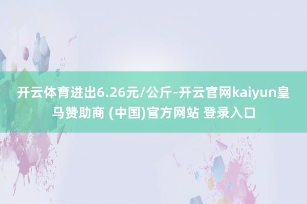 开云体育进出6.26元/公斤-开云官网kaiyun皇马赞助商 (中国)官方网站 登录入口