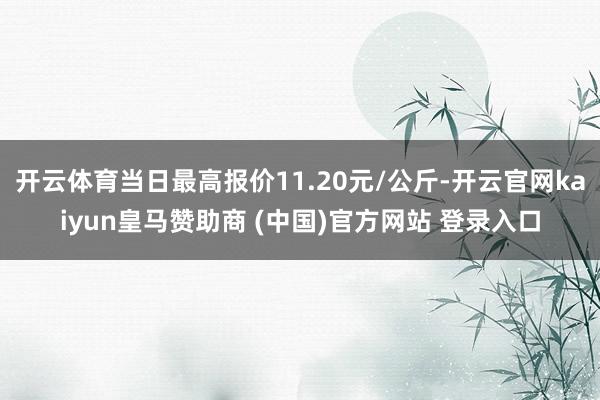 开云体育当日最高报价11.20元/公斤-开云官网kaiyun皇马赞助商 (中国)官方网站 登录入口