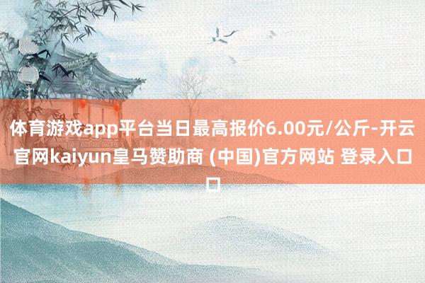 体育游戏app平台当日最高报价6.00元/公斤-开云官网kaiyun皇马赞助商 (中国)官方网站 登录入口