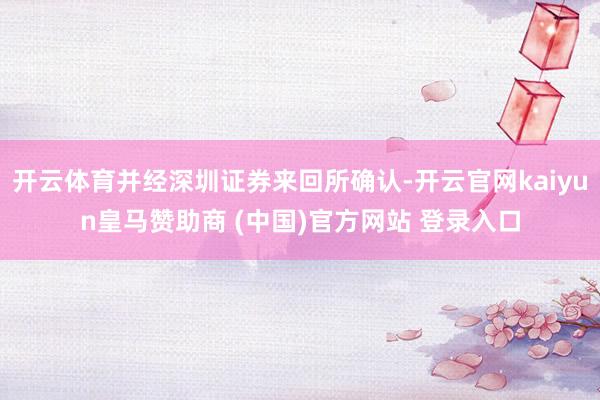 开云体育并经深圳证券来回所确认-开云官网kaiyun皇马赞助商 (中国)官方网站 登录入口