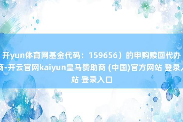 开yun体育网基金代码：159656）的申购赎回代办券商-开云官网kaiyun皇马赞助商 (中国)官方网站 登录入口