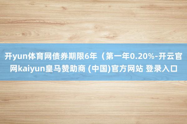 开yun体育网债券期限6年（第一年0.20%-开云官网kaiyun皇马赞助商 (中国)官方网站 登录入口