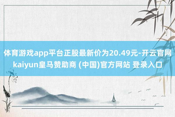 体育游戏app平台正股最新价为20.49元-开云官网kaiyun皇马赞助商 (中国)官方网站 登录入口