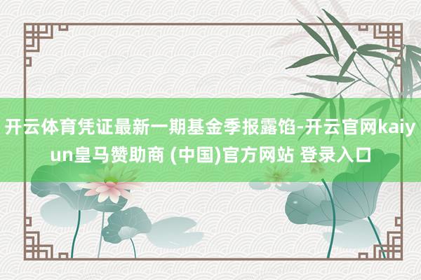 开云体育凭证最新一期基金季报露馅-开云官网kaiyun皇马赞助商 (中国)官方网站 登录入口
