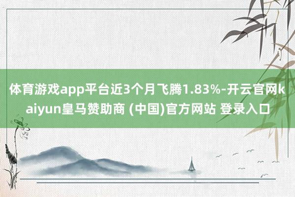 体育游戏app平台近3个月飞腾1.83%-开云官网kaiyun皇马赞助商 (中国)官方网站 登录入口