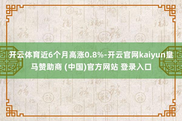 开云体育近6个月高涨0.8%-开云官网kaiyun皇马赞助商 (中国)官方网站 登录入口