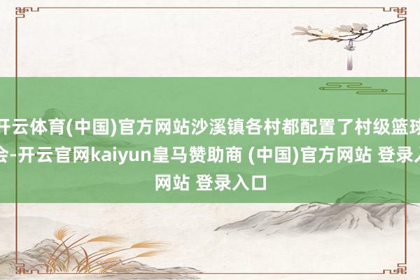 开云体育(中国)官方网站沙溪镇各村都配置了村级篮球协会-开云官网kaiyun皇马赞助商 (中国)官方网站 登录入口