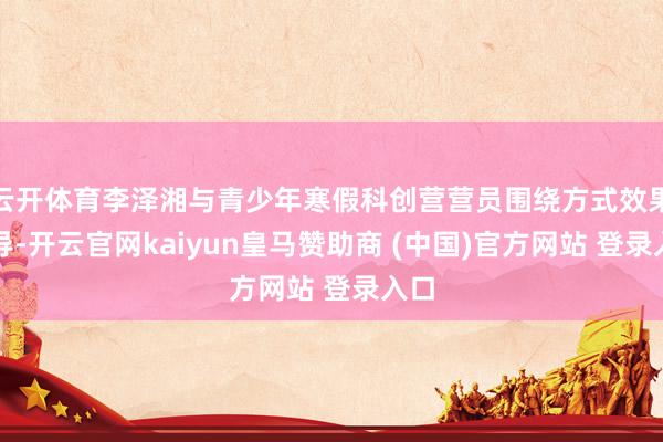 云开体育李泽湘与青少年寒假科创营营员围绕方式效果疏导-开云官网kaiyun皇马赞助商 (中国)官方网站 登录入口
