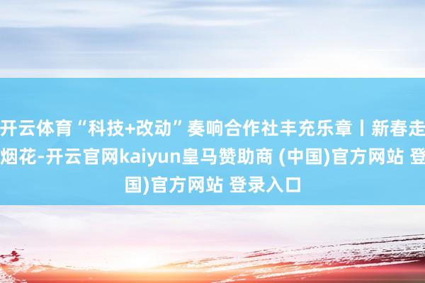 开云体育“科技+改动”奏响合作社丰充乐章丨新春走下层赏烟花-开云官网kaiyun皇马赞助商 (中国)官方网站 登录入口