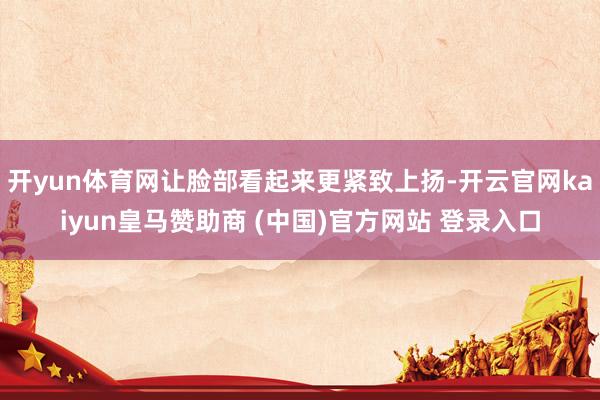 开yun体育网让脸部看起来更紧致上扬-开云官网kaiyun皇马赞助商 (中国)官方网站 登录入口