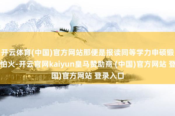 开云体育(中国)官方网站那便是报读同等学力申硕锻真金不怕火-开云官网kaiyun皇马赞助商 (中国)官方网站 登录入口