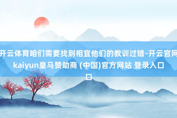 开云体育咱们需要找到相宜他们的教训过错-开云官网kaiyun皇马赞助商 (中国)官方网站 登录入口