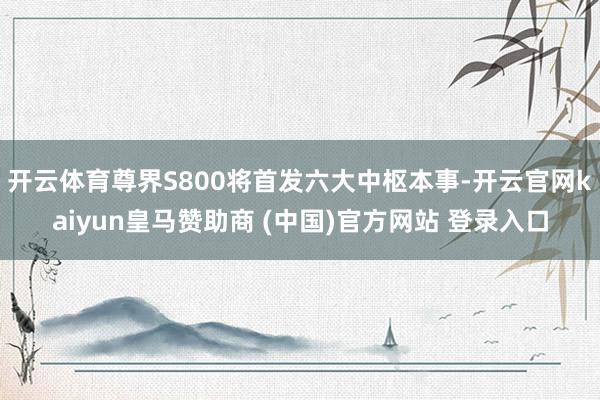 开云体育尊界S800将首发六大中枢本事-开云官网kaiyun皇马赞助商 (中国)官方网站 登录入口