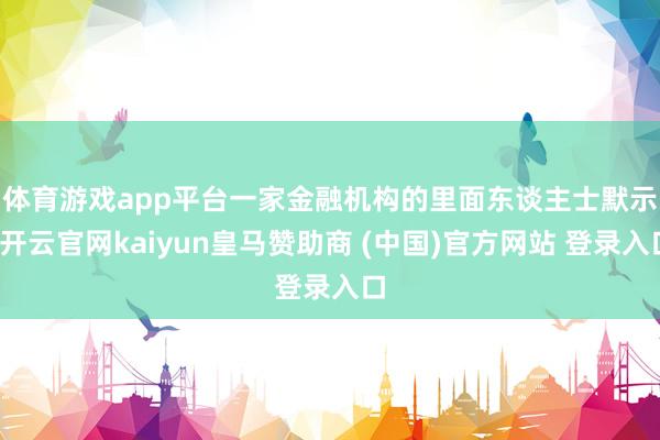 体育游戏app平台　　一家金融机构的里面东谈主士默示-开云官网kaiyun皇马赞助商 (中国)官方网站 登录入口
