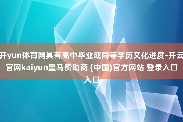 开yun体育网具有高中毕业或同等学历文化进度-开云官网kaiyun皇马赞助商 (中国)官方网站 登录入口