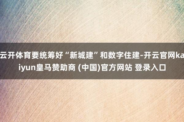 云开体育要统筹好“新城建”和数字住建-开云官网kaiyun皇马赞助商 (中国)官方网站 登录入口
