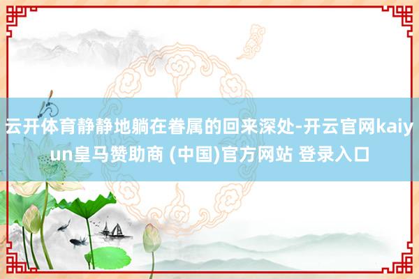 云开体育静静地躺在眷属的回来深处-开云官网kaiyun皇马赞助商 (中国)官方网站 登录入口