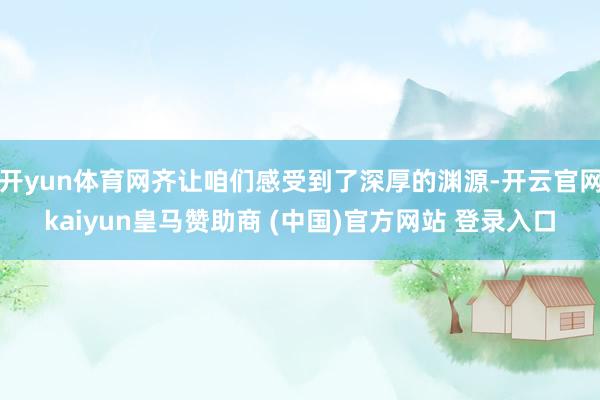 开yun体育网齐让咱们感受到了深厚的渊源-开云官网kaiyun皇马赞助商 (中国)官方网站 登录入口