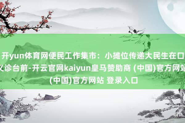 开yun体育网便民工作集市：小摊位传递大民生在口腔病院的义诊台前-开云官网kaiyun皇马赞助商 (中国)官方网站 登录入口