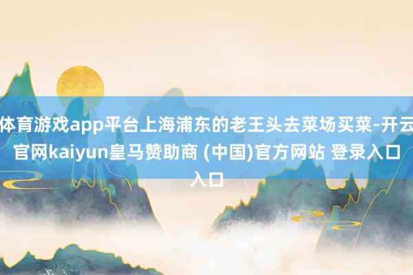 体育游戏app平台上海浦东的老王头去菜场买菜-开云官网kaiyun皇马赞助商 (中国)官方网站 登录入口