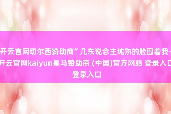 开云官网切尔西赞助商”几东说念主纯熟的脸围着我-开云官网kaiyun皇马赞助商 (中国)官方网站 登录入口