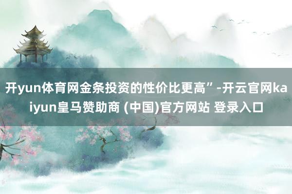 开yun体育网金条投资的性价比更高”-开云官网kaiyun皇马赞助商 (中国)官方网站 登录入口