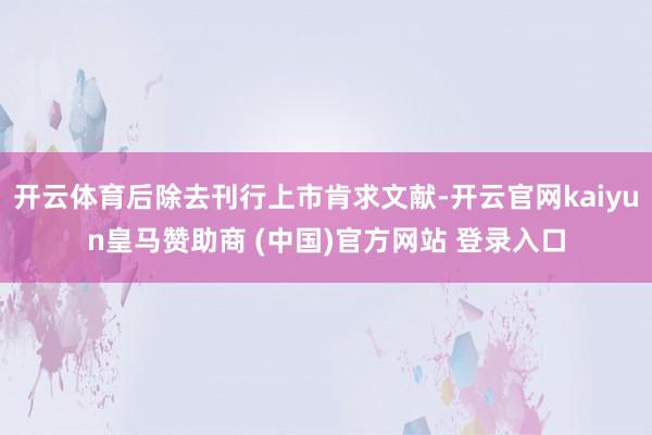 开云体育后除去刊行上市肯求文献-开云官网kaiyun皇马赞助商 (中国)官方网站 登录入口