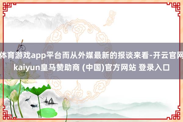 体育游戏app平台而从外媒最新的报谈来看-开云官网kaiyun皇马赞助商 (中国)官方网站 登录入口