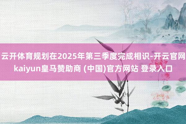 云开体育规划在2025年第三季度完成相识-开云官网kaiyun皇马赞助商 (中国)官方网站 登录入口