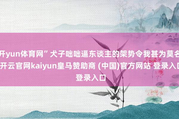开yun体育网”犬子咄咄逼东谈主的架势令我甚为莫名-开云官网kaiyun皇马赞助商 (中国)官方网站 登录入口