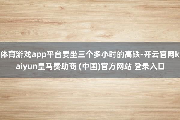 体育游戏app平台要坐三个多小时的高铁-开云官网kaiyun皇马赞助商 (中国)官方网站 登录入口