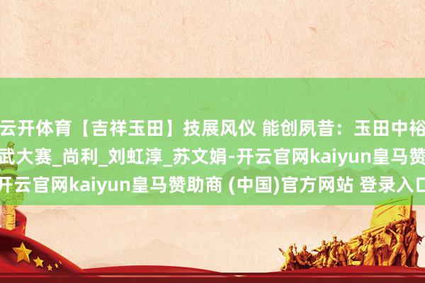 云开体育【吉祥玉田】技展风仪 能创夙昔：玉田中裕燃气开展首届妙技比武大赛_尚利_刘虹淳_苏文娟-开云官网kaiyun皇马赞助商 (中国)官方网站 登录入口