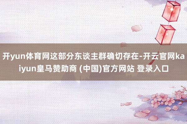 开yun体育网这部分东谈主群确切存在-开云官网kaiyun皇马赞助商 (中国)官方网站 登录入口