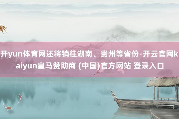 开yun体育网还将销往湖南、贵州等省份-开云官网kaiyun皇马赞助商 (中国)官方网站 登录入口