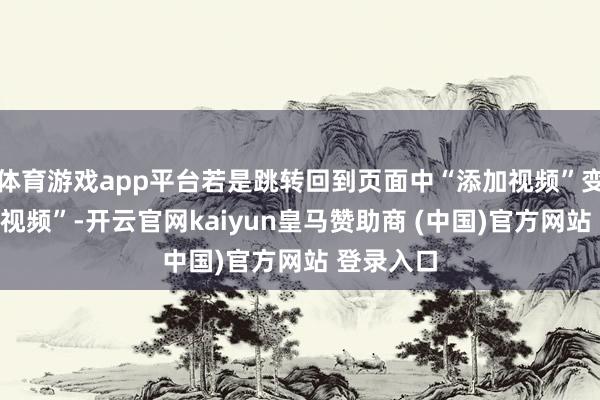 体育游戏app平台若是跳转回到页面中“添加视频”变为“更换视频”-开云官网kaiyun皇马赞助商 (中国)官方网站 登录入口