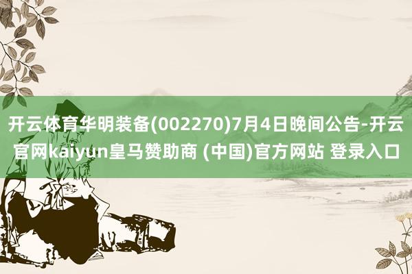 开云体育华明装备(002270)7月4日晚间公告-开云官网kaiyun皇马赞助商 (中国)官方网站 登录入口