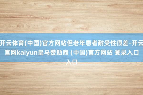 开云体育(中国)官方网站但老年患者耐受性很差-开云官网kaiyun皇马赞助商 (中国)官方网站 登录入口