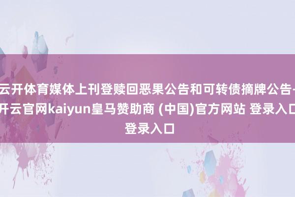 云开体育媒体上刊登赎回恶果公告和可转债摘牌公告-开云官网kaiyun皇马赞助商 (中国)官方网站 登录入口
