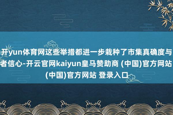 开yun体育网这些举措都进一步栽种了市集真确度与各人投资者信心-开云官网kaiyun皇马赞助商 (中国)官方网站 登录入口
