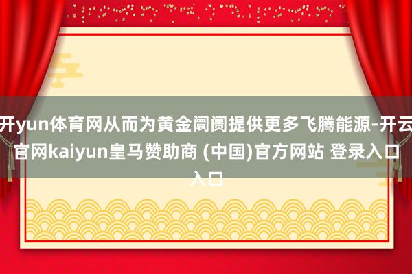 开yun体育网从而为黄金阛阓提供更多飞腾能源-开云官网kaiyun皇马赞助商 (中国)官方网站 登录入口