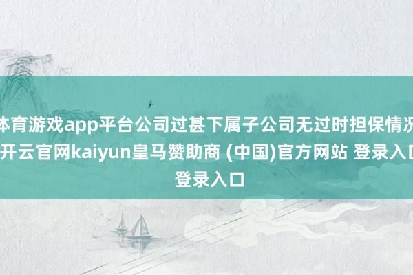 体育游戏app平台公司过甚下属子公司无过时担保情况-开云官网kaiyun皇马赞助商 (中国)官方网站 登录入口