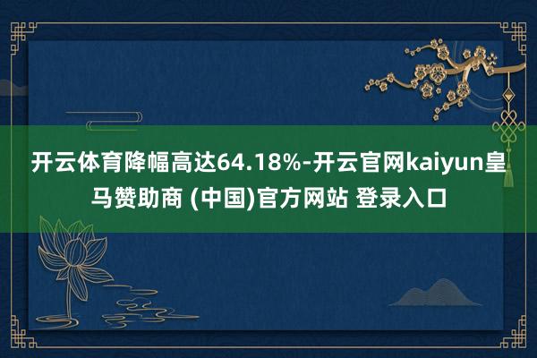 开云体育降幅高达64.18%-开云官网kaiyun皇马赞助商 (中国)官方网站 登录入口