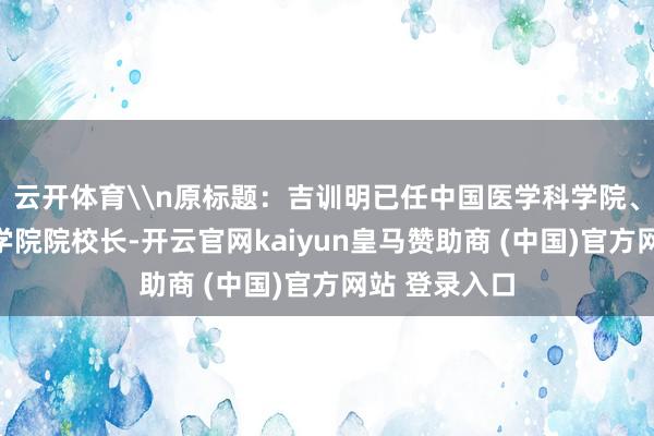 云开体育\n原标题：吉训明已任中国医学科学院、北京协和医学院院校长-开云官网kaiyun皇马赞助商 (中国)官方网站 登录入口
