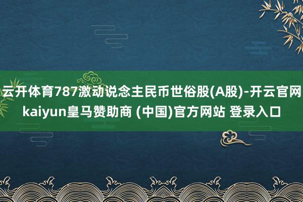 云开体育787激动说念主民币世俗股(A股)-开云官网kaiyun皇马赞助商 (中国)官方网站 登录入口