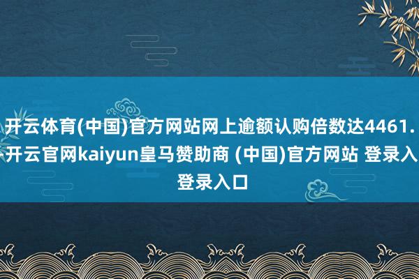 开云体育(中国)官方网站网上逾额认购倍数达4461.4-开云官网kaiyun皇马赞助商 (中国)官方网站 登录入口