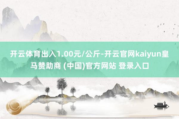 开云体育出入1.00元/公斤-开云官网kaiyun皇马赞助商 (中国)官方网站 登录入口