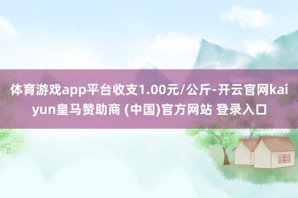 体育游戏app平台收支1.00元/公斤-开云官网kaiyun皇马赞助商 (中国)官方网站 登录入口