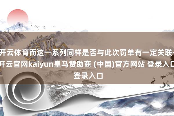 开云体育而这一系列同样是否与此次罚单有一定关联-开云官网kaiyun皇马赞助商 (中国)官方网站 登录入口