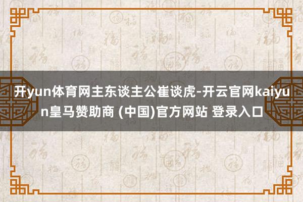 开yun体育网　　主东谈主公崔谈虎-开云官网kaiyun皇马赞助商 (中国)官方网站 登录入口