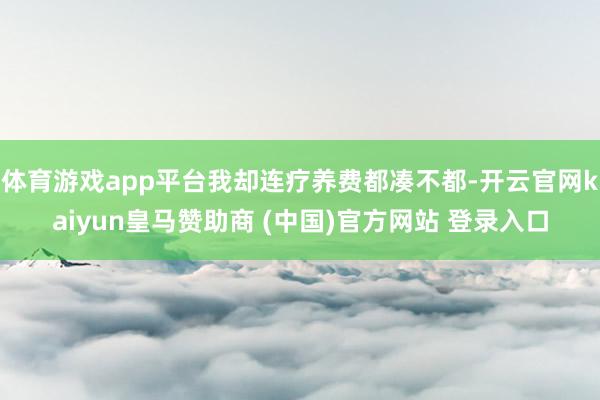 体育游戏app平台我却连疗养费都凑不都-开云官网kaiyun皇马赞助商 (中国)官方网站 登录入口